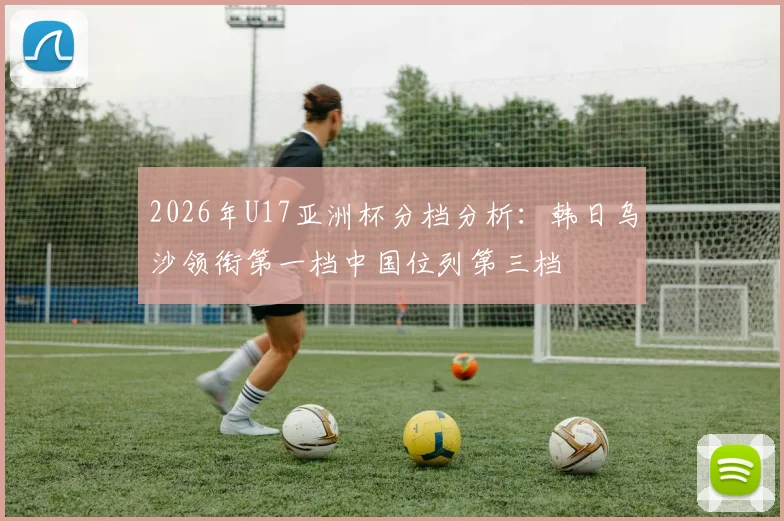 2026年U17亚洲杯分档分析：韩日乌沙领衔第一档中国位列第三档