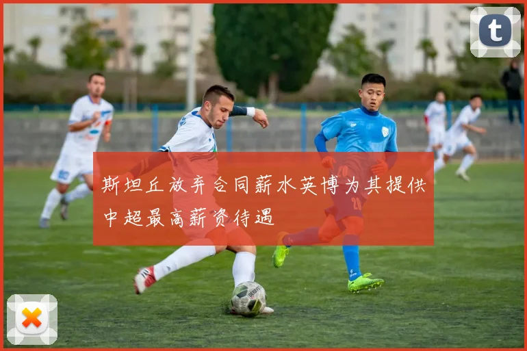 斯坦丘放弃合同薪水英博为其提供中超最高薪资待遇