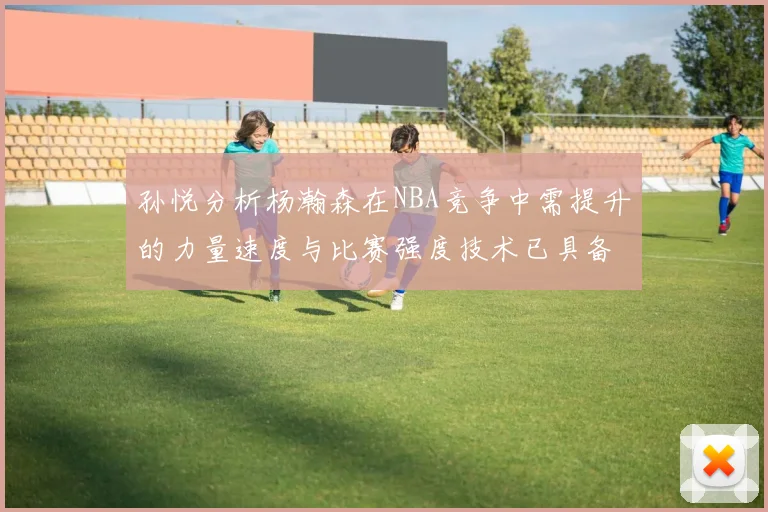 孙悦分析杨瀚森在NBA竞争中需提升的力量速度与比赛强度技术已具备