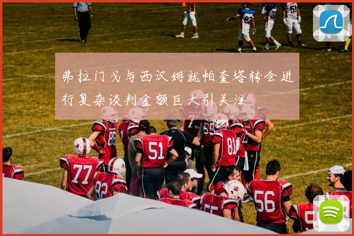 弗拉门戈与西汉姆就帕奎塔转会进行复杂谈判金额巨大引关注