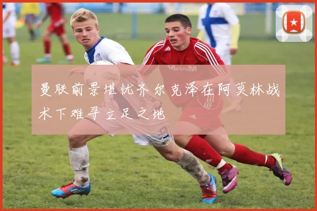 曼联前景堪忧齐尔克泽在阿莫林战术下难寻立足之地