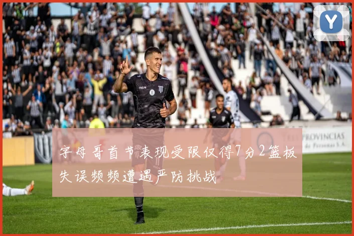 字母哥首节表现受限仅得7分2篮板失误频频遭遇严防挑战