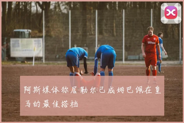 阿斯媒体称居勒尔已成姆巴佩在皇马的最佳搭档