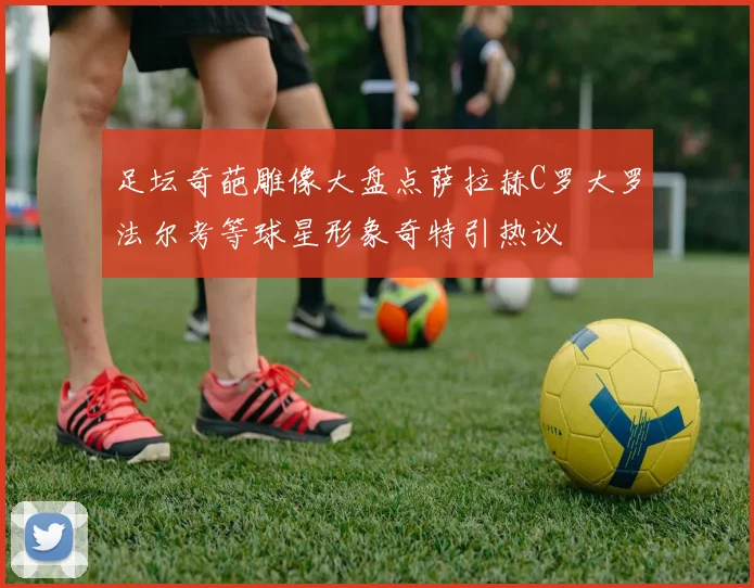 足坛奇葩雕像大盘点萨拉赫C罗大罗法尔考等球星形象奇特引热议