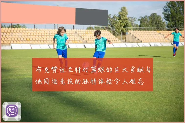 布克赞杜兰特对篮球的巨大贡献与他同场竞技的独特体验令人难忘