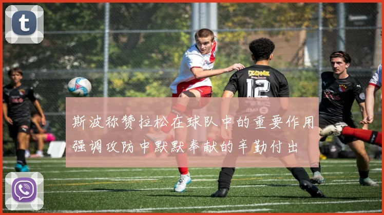斯波称赞拉松在球队中的重要作用强调攻防中默默奉献的辛勤付出