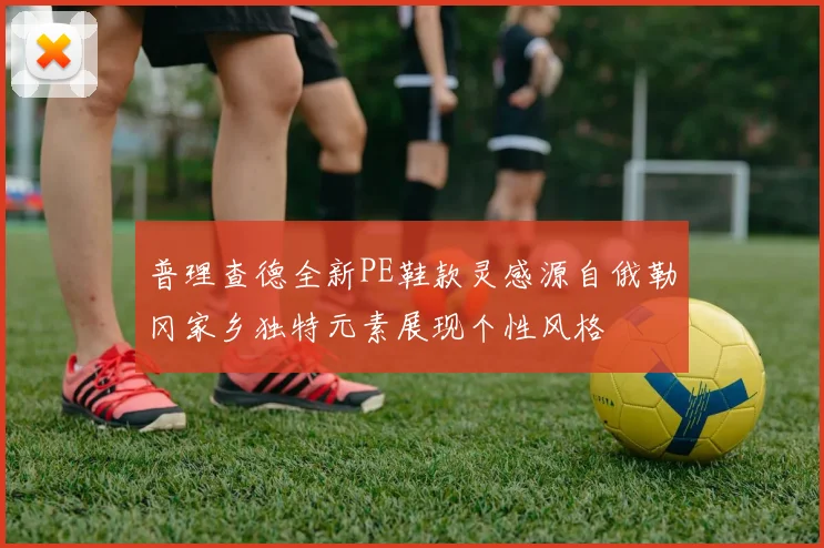 普理查德全新PE鞋款灵感源自俄勒冈家乡独特元素展现个性风格