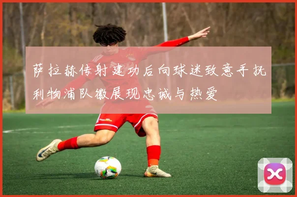 萨拉赫传射建功后向球迷致意手抚利物浦队徽展现忠诚与热爱