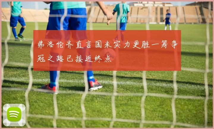 弗洛伦齐直言国米实力更胜一筹争冠之路已接近终点