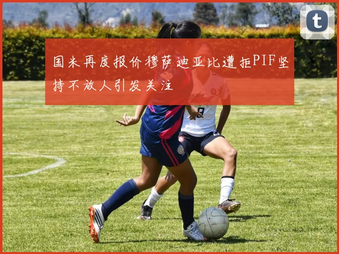 国米再度报价穆萨迪亚比遭拒PIF坚持不放人引发关注