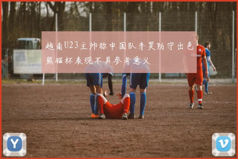 越南U23主帅称中国队李昊防守出色熊猫杯表现不具参考意义