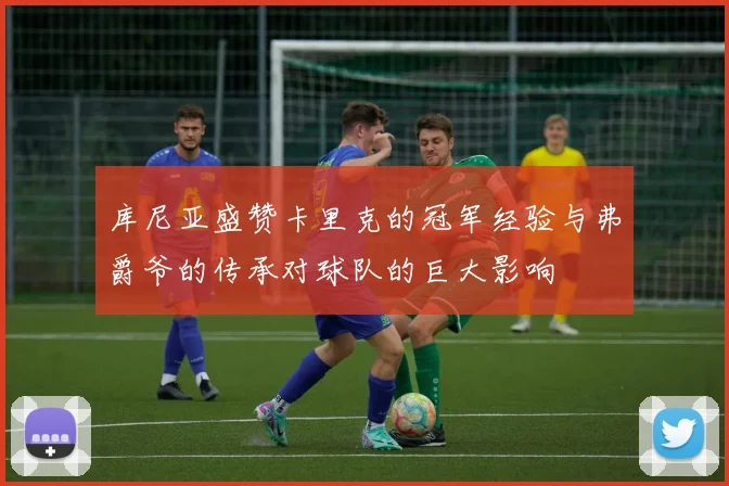 库尼亚盛赞卡里克的冠军经验与弗爵爷的传承对球队的巨大影响