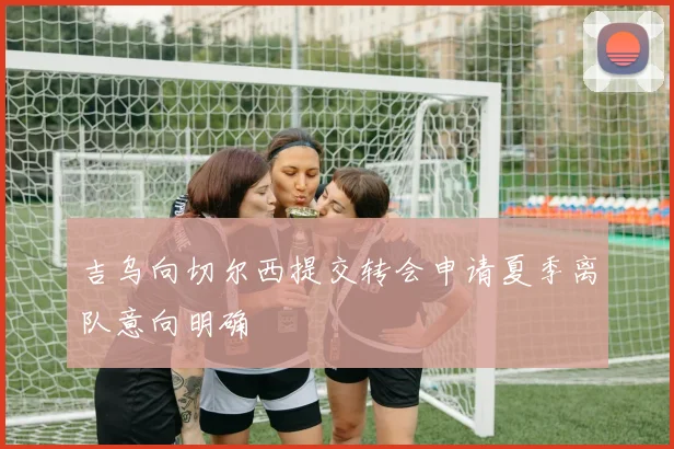 吉乌向切尔西提交转会申请夏季离队意向明确