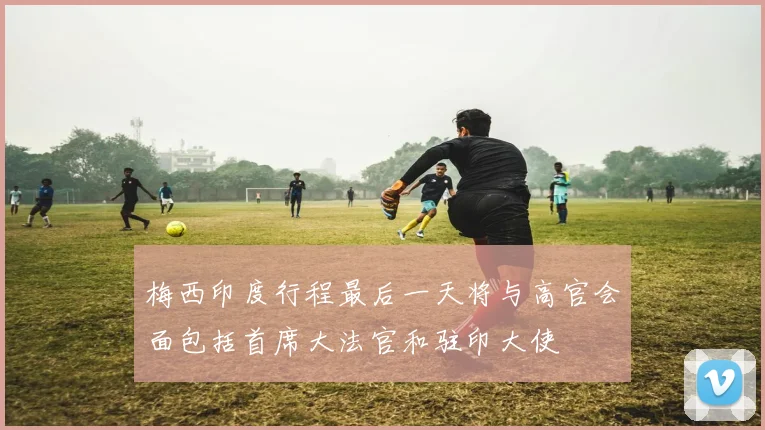 梅西印度行程最后一天将与高官会面包括首席大法官和驻印大使